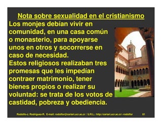 Nota sobre sexualidad en el cristianismo
Los monjes debían vivir en
comunidad, en una casa común
o monasterio, para apoyarse
unos en otros y socorrerse en
caso de necesidad.
Estos religiosos realizaban tres
promesas que les impedían
contraer matrimonio, tener
bienes propios o realizar su
voluntad: se trata de los votos de
castidad, pobreza y obediencia.
  Rodolfo-J. Rodríguez-R. E-mail: rodolfor@cariari.ucr.ac.cr / U.R.L.: http://cariari.ucr.ac.cr/~rodolfor   81
 