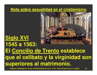 Nota sobre sexualidad en el cristianismo




Siglo XVI
1545 a 1563:
El Concilio de Trento establece
que el celibato y la virginidad son
superiores al matrimonio.
 Rodolfo-J. Rodríguez-R. E-mail: rodolfor@cariari.ucr.ac.cr / U.R.L.: http://cariari.ucr.ac.cr/~rodolfor   82
 