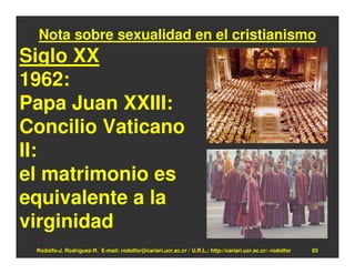 Nota sobre sexualidad en el cristianismo
Siglo XX
1962:
Papa Juan XXIII:
Concilio Vaticano
II:
el matrimonio es
equivalente a la
virginidad
 Rodolfo-J. Rodríguez-R. E-mail: rodolfor@cariari.ucr.ac.cr / U.R.L.: http://cariari.ucr.ac.cr/~rodolfor   83
 