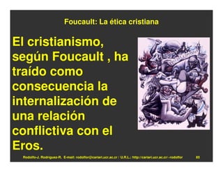 Foucault: La ética cristiana

El cristianismo,
según Foucault , ha
traído como
consecuencia la
internalización de
una relación
conflictiva con el
Eros.
 Rodolfo-J. Rodríguez-R. E-mail: rodolfor@cariari.ucr.ac.cr / U.R.L.: http://cariari.ucr.ac.cr/~rodolfor   85
 