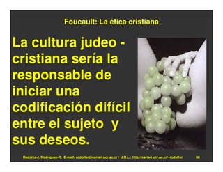 Foucault: La ética cristiana


La cultura judeo -
cristiana sería la
responsable de
iniciar una
codificación difícil
entre el sujeto y
sus deseos.
 Rodolfo-J. Rodríguez-R. E-mail: rodolfor@cariari.ucr.ac.cr / U.R.L.: http://cariari.ucr.ac.cr/~rodolfor   86
 