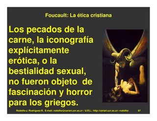 Foucault: La ética cristiana

Los pecados de la
carne, la iconografía
explícitamente
erótica, o la
bestialidad sexual,
no fueron objeto de
fascinación y horror
para los griegos.
 Rodolfo-J. Rodríguez-R. E-mail: rodolfor@cariari.ucr.ac.cr / U.R.L.: http://cariari.ucr.ac.cr/~rodolfor   87
 