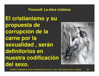 Foucault: La ética cristiana

El cristianismo y su
propuesta de
corrupción de la
carne por la
sexualidad , serán
definitorios en
nuestra codificación
del sexo.
 Rodolfo-J. Rodríguez-R. E-mail: rodolfor@cariari.ucr.ac.cr / U.R.L.: http://cariari.ucr.ac.cr/~rodolfor   88
 