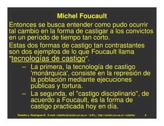 Michel Foucault
Entonces se busca entender como pudo ocurrir
tal cambio en la forma de castigar a los convictos
en un período de tiempo tan corto.
Estas dos formas de castigo tan contrastantes
son dos ejemplos de lo que Foucault llama
"tecnologías de castigo".
     – La primera, la tecnología de castigo
       'monárquica', consiste en la represión de
       la población mediante ejecuciones
       públicas y tortura.
     – La segunda, el "castigo disciplinario", de
       acuerdo a Foucault, es la forma de
       castigo practicada hoy en día.
   Rodolfo-J. Rodríguez-R. E-mail: rodolfor@cariari.ucr.ac.cr / U.R.L.: http://cariari.ucr.ac.cr/~rodolfor   9
 
