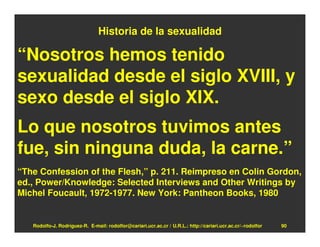 Historia de la sexualidad

“Nosotros hemos tenido
sexualidad desde el siglo XVIII, y
sexo desde el siglo XIX.
Lo que nosotros tuvimos antes
fue, sin ninguna duda, la carne.”
“The Confession of the Flesh,” p. 211. Reimpreso en Colin Gordon,
ed., Power/Knowledge: Selected Interviews and Other Writings by
Michel Foucault, 1972-1977. New York: Pantheon Books, 1980


   Rodolfo-J. Rodríguez-R. E-mail: rodolfor@cariari.ucr.ac.cr / U.R.L.: http://cariari.ucr.ac.cr/~rodolfor   90
 