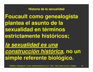 Historia de la sexualidad

Foucault como genealogista
plantea el asunto de la
sexualidad en términos
estrictamente históricos;
la sexualidad es una
construcción histórica, no un
simple referente biológico.
 Rodolfo-J. Rodríguez-R. E-mail: rodolfor@cariari.ucr.ac.cr / U.R.L.: http://cariari.ucr.ac.cr/~rodolfor   91
 