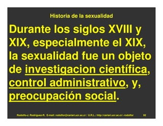 Historia de la sexualidad

Durante los siglos XVIII y
XIX, especialmente el XIX,
la sexualidad fue un objeto
de investigacion científica,
control administrativo, y,
preocupación social.
 Rodolfo-J. Rodríguez-R. E-mail: rodolfor@cariari.ucr.ac.cr / U.R.L.: http://cariari.ucr.ac.cr/~rodolfor   92
 