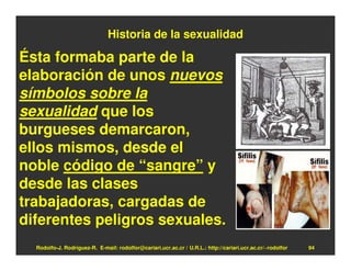 Historia de la sexualidad

Ésta formaba parte de la
elaboración de unos nuevos
símbolos sobre la
sexualidad que los
burgueses demarcaron,
ellos mismos, desde el
noble código de “sangre” y
desde las clases
trabajadoras, cargadas de
diferentes peligros sexuales.
  Rodolfo-J. Rodríguez-R. E-mail: rodolfor@cariari.ucr.ac.cr / U.R.L.: http://cariari.ucr.ac.cr/~rodolfor   94
 