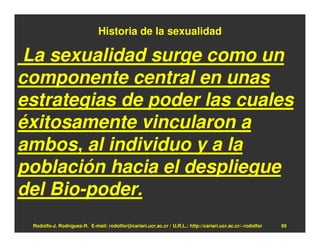Historia de la sexualidad

La sexualidad surge como un
componente central en unas
estrategias de poder las cuales
éxitosamente vincularon a
ambos, al individuo y a la
población hacia el despliegue
del Bio-poder.
 Rodolfo-J. Rodríguez-R. E-mail: rodolfor@cariari.ucr.ac.cr / U.R.L.: http://cariari.ucr.ac.cr/~rodolfor   95
 