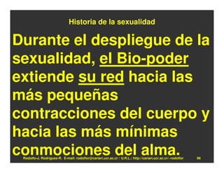 Historia de la sexualidad

Durante el despliegue de la
sexualidad, el Bio-poder
extiende su red hacia las
más pequeñas
contracciones del cuerpo y
hacia las más mínimas
conmociones del alma.
 Rodolfo-J. Rodríguez-R. E-mail: rodolfor@cariari.ucr.ac.cr / U.R.L.: http://cariari.ucr.ac.cr/~rodolfor   96
 