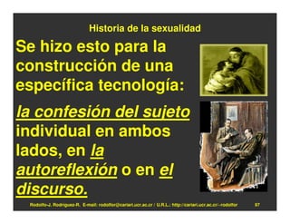 Historia de la sexualidad

Se hizo esto para la
construcción de una
específica tecnología:
la confesión del sujeto
individual en ambos
lados, en la
autoreflexión o en el
discurso.
 Rodolfo-J. Rodríguez-R. E-mail: rodolfor@cariari.ucr.ac.cr / U.R.L.: http://cariari.ucr.ac.cr/~rodolfor   97
 