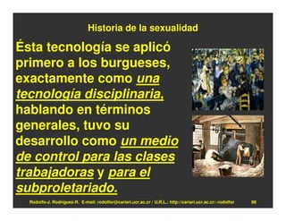 Historia de la sexualidad

Ésta tecnología se aplicó
primero a los burgueses,
exactamente como una
tecnología disciplinaria,
hablando en términos
generales, tuvo su
desarrollo como un medio
de control para las clases
trabajadoras y para el
subproletariado.
  Rodolfo-J. Rodríguez-R. E-mail: rodolfor@cariari.ucr.ac.cr / U.R.L.: http://cariari.ucr.ac.cr/~rodolfor   98
 