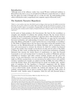 Introduction
“Although most of the influence studies have traced Western intellectual traditions in
[Foucault’s] work, there is an as yet unexplored non-Western counter-discourse or subtext
that also affects his mode of thought and, as a result, his style. An understanding of this
subtext will help the reader comprehend some enigmatic aspects of Foucault's work.”1
The Symbolic Narrative Hypothesis
“Order is, at one and the same time, that which is given in things as their inner law, the hidden network that
determines the way they confront one another [(the uncreated)], and also that which has no existence except
in the grid created by a glance, an examination, a language [(the created)]; and it is only in the blank spaces of
this grid that order manifests itself in depth as though already there, waiting in silence for the moment of its
expression.”2
At this point we begin pointing to the form-structure (the basis for the resemblance as
sympathy and antipathy) of relations that underlie divisions like the tension between
invisible law (form) and manifest emulation of said form above; while Foucault uses these
‘symbolic forms’ to problematize the banality of Modernity, we argue that his structuralist
theoretical inclinations and understanding of classical esoteric philosophy (expressed in
places like History of Sexuality V. 2 and 3 and his discourse on knowledge as resemblance
in The Order of Things) point to the fact that in many places—from this quotation to his
discourse on Las Meninas—Foucault uses Infinite Substance and its emanations (form,
force and consciousness) to structure the divisions by which he conducts his historical
research. For another clear example see his division of order into two poles in The Order
of Things. In other words, accepting that there are eternal forms (emanations of Infinite
Substance) that structure the motion (force) of manifestation, we argue that Foucault
(consciously or no) used ‘aeonian forms’3
to structure his analysis of Modernity and thus
embedded an ‘unspoken’ (and rather esoteric) symbolic narrative into the end of his
oeuvre. As one must themselves come into intimacy with the dimension of self that, one
might say, IS these aeonian forms, it is not uncommon for authors to leave such symbolic
narratives ‘unspoken’; for example, see religious texts like the Bible, the works of Plato or
novels like Goethe’s Faust, all of which Foucault was clearly very familiar with… Another
point of inspiration for this hypothesis is Foucault’s engagement with the Islamic
Philosophy and Translations of Henri Corbin4
(see Avicenna and the Visionary Recital5
for
a text in which Corbin clearly articulates the method and rationale for the mode of
symbolic communication that we posit as existing in silence under the visible surface of
Foucault’s work.6
Another point of inspiration, which fits well with Foucault having a
																																																								
1	Uta Liebmann Shaub, "Foucault's Oriental Subtext," PMLA 104.3 (May 1989): 306-15 p. 306	
2
Ibid. xx
3
See Maurice Nicoll’s definition of Aeons in Living Time below.
4
Foucault, M., 2001. Dits et écrits II, 1976-1988. Paris: Gallimard.
5
Corbin, H., 1960. Avicenna and the Visionary Recital, trans. Willard Trask (Princeton.
6
This engagement with Corbin, Foucault’s cryptic remarks concerning the masons in the introduction to Society Must Be Defended
(whose inner orders like the Shriners clearly delineate the relationship between Islamic Culture & Philosophy and the Templar,
Bourgeois ‘revolution’ against the Old World Order that gave rise to Modernity)—which should be read in the context of Kevin
Hetherington’s thesis in The Badlands of Modernity (clearly inspired by Foucault’s work) that masonic lodges in France were the
heterotopic spaces of modernity—and, more generally, the relationship between Romanticism, Wars Against the Vatican, Modernity and
the Moorish occupation of Spain (wherein European philosophical engagement with Greek philosophers like Plato and Aristotle in
modernity derive their intellectual lineage through Islamic philosophers like Avicenna) all ameliorate the potential critique that
Foucault’s ‘Eurocentric reading of Modern thought’ is incommensurable with the introduction of Islamic philosophers into this
 