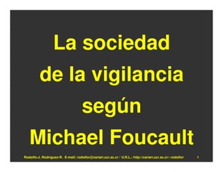 La sociedad
          de la vigilancia
                                     según
   Michael Foucault
Rodolfo-J. Rodríguez-R. E-mail: rodolfor@cariari.ucr.ac.cr / U.R.L.: http://cariari.ucr.ac.cr/~rodolfor   1
 