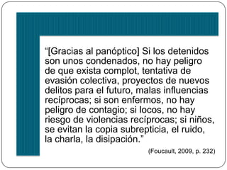 PANÓPTICO 
VER 
Acto unidireccional 
Quien ve = sujeto 
Quien es visto = 
objeto 
Mirada exhaustiva 
Máquina de control 
Nuestra sociedad no es la del espectáculo sino la de la 
vigilancia. 
 