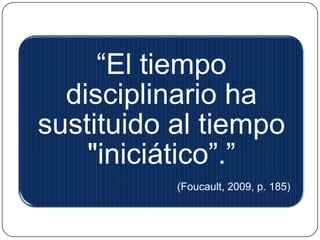 APARATO DE 
DISCIPLINAMIENTO 
organiza un espacio analítico en el que sea posible 
establecer las 
presencias y las 
ausencias 
saber dónde y 
cómo encontrar a 
los individuos 
instaurar las 
comunicaciones 
útiles 
interrumpir las 
comunicaciones 
inútiles 
vigilar la conducta 
de cada cual 
sancionar 
conductas 
medir las 
cualidades o 
méritos 
 