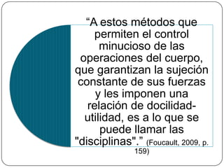 DISCIPLINA 
El arte de las 
distribuciones 
Clausura 
Individualización 
Emplazamientos 
funcionales 
Rango 
El control de la 
actividad 
El empleo del tiempo 
Elaboración temporal 
del acto 
Establecimiento de 
correlación del cuerpo 
y el gesto 
Articulación cuerpo-objeto 
Utilización exhaustiva 
 