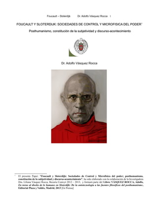 Foucault – Sloterdijk Dr. Adolfo Vásquez Rocca 1
FOUCAULT Y SLOTERDIJK: SOCIEDADES DE CONTROL Y MICROFISICA DEL PODERFOUCAULT Y SLOTERDIJK: SOCIEDADES DE CONTROL Y MICROFISICA DEL PODER11
Posthumanismo, cPosthumanismo, constitución de la subjetividad yonstitución de la subjetividad y discurso-acontecimientodiscurso-acontecimiento
Dr. Adolfo Vásquez Rocca
1
El presente Paper: “Foucault y Sloterdijk: Sociedades de Control y Microfísica del poder; posthumanismo,
constitución de la subjetividad y discurso-acontecimiento”, ha sido elaborado con la colaboración de la Investigadora
Dra. Liliana Vásquez Rocca, Becaria Conicyt 2012 – 2013; y formará parte del Libro: VÁSQUEZ ROCCA, Adolfo,
En torno al diseño de lo humano en Sloterdijk: De la ontotecnología a las fuentes filosóficas del posthumanismo,
Editorial Plaza y Valdés, Madrid, 2013 [En Prensa]
 