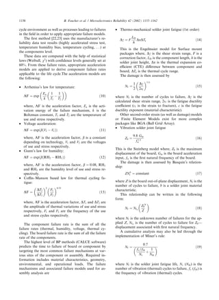 cycle environment as well as processes leading to failures
in the ﬁeld in order to apply appropriate failure models.
The ﬁrst method [22,23] uses the manufacturer’s re-
liability data test results (highly accelerated stress test,
temperature humidity bias, temperature cycling, . . .) at
the components level.
These data are computed with the help of statistical
laws (Weibull, v2
) with conﬁdence levels generally set at
60%. From these failure rates, appropriate acceleration
models are applied to derive component failure rates
applicable to the life cycle.The acceleration models are
the following:
• Arrhenius’s law for temperature:
AF ¼ exp
Ea
k
1
T1

À
1
T2

ð10Þ
where, AF is the acceleration factor, Ea is the acti-
vation energy of the failure mechanism, k is the
Boltzman constant, T1 and T2 are the temperature of
use and stress respectively.
• Voltage acceleration:
AF ¼ expðbðV2 À V1ÞÞ ð11Þ
where, AF is the acceleration factor, b is a constant
depending on technology, V1 and V2 are the voltages
of use and stress respectively.
• Gunn’s law for humidity:
AF ¼ expðbðRH2 À RH1ÞÞ ð12Þ
where, AF is the acceleration factor, b ¼ 0:08, RH1
and RH2 are the humidity level of use and stress re-
spectively.
• Coﬃn–Manson based law for thermal cycling fa-
tigue:
AF ¼
DT2
DT1
 2
F1
F2
 0:33
ð13Þ
where, AF is the acceleration factor, DT1 and DT2 are
the amplitude of thermal variations of use and stress
respectively, F1 and F2 are the frequency of the use
and stress cycles respectively.
The component failure rate is the sum of all the
failure rates (thermal, humidity, voltage, thermal cy-
cling). The board failure rate is the sum of all the failure
rate of the components.
The highest level of BP methods (CALCE software)
predicts the time to failure of board or component by
targeting the most common failure mechanisms at var-
ious sites of the component or assembly. Required in-
formation includes material characteristics, geometry,
environmental, and operational loads. The failure
mechanisms and associated failure models used for as-
sembly analysis are
• Thermo-mechanical solder joint fatigue (1st order)
Dc ¼ F
LD
h
DaDTe ð14Þ
This is the Engelmaier model for Surface mount
packages where, Dc is the shear strain range, F is a
correction factor, LD is the component length, h is the
solder joint height, Da is the thermal expansion co-
eﬃcient (CTE) diﬀerence between component and
board, DTe is the thermal cycle range.
The damage is then assessed by
Nf ¼
1
2
Dc
2ef
 1=c
ð15Þ
where Nf is the number of cycles to failure, Dc is the
calculated shear strain range, 2f is the fatigue ductility
coeﬃcient (f is the strain to fracture), c is the fatigue
ductility exponent (material characteristic).
Other second-order strain (as well as damage) models
or Finite Element Models exist for more complex
packages like BGA (Ball Grid Array).
• Vibration solder joint fatigue
Z0 ¼
9:8 Gin
f 1:5
n
ð16Þ
This is the Steinberg model where, Z0 is the maximum
displacement of the board, Gin is the board acceleration
input, fn is the ﬁrst natural frequency of the board.
The damage is then assessed by Basquin’s relation-
ship:
ZNb
f ¼ constant ð17Þ
where Z is the board out-of-plane displacement, Nf is the
number of cycles to failure, b is a solder joint material
characteristic.
This relationship can be written in the following
form:
Nf ¼ Nf0
Z0
Z
b 
ð18Þ
where Nf is the unknown number of failures for the ap-
plied Z, Nf0
is the number of cycles to failure for Z0––
displacement associated with ﬁrst natural frequency.
A cumulative analysis may also be led through the
implementation of Miner’s rule:
Nf ¼
0:7
fv=fth
Nv
þ
1
Nth
  ð19Þ
where Nf is the solder joint fatigue life, Nv (Nth) is the
number of vibration (thermal) cycles to failure, fv (fth) is
the frequency of vibration (thermal) cycles.
1158 B. Foucher et al. / Microelectronics Reliability 42 (2002) 1155–1162
 