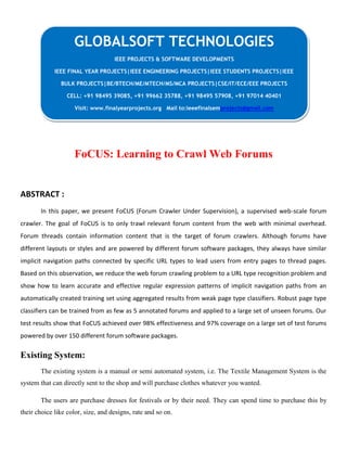 FoCUS: Learning to Crawl Web Forums
ABSTRACT :
In this paper, we present FoCUS (Forum Crawler Under Supervision), a supervised web-scale forum
crawler. The goal of FoCUS is to only trawl relevant forum content from the web with minimal overhead.
Forum threads contain information content that is the target of forum crawlers. Although forums have
different layouts or styles and are powered by different forum software packages, they always have similar
implicit navigation paths connected by specific URL types to lead users from entry pages to thread pages.
Based on this observation, we reduce the web forum crawling problem to a URL type recognition problem and
show how to learn accurate and effective regular expression patterns of implicit navigation paths from an
automatically created training set using aggregated results from weak page type classifiers. Robust page type
classifiers can be trained from as few as 5 annotated forums and applied to a large set of unseen forums. Our
test results show that FoCUS achieved over 98% effectiveness and 97% coverage on a large set of test forums
powered by over 150 different forum software packages.
Existing System:
The existing system is a manual or semi automated system, i.e. The Textile Management System is the
system that can directly sent to the shop and will purchase clothes whatever you wanted.
The users are purchase dresses for festivals or by their need. They can spend time to purchase this by
their choice like color, size, and designs, rate and so on.
GLOBALSOFT TECHNOLOGIES
IEEE PROJECTS & SOFTWARE DEVELOPMENTS
IEEE FINAL YEAR PROJECTS|IEEE ENGINEERING PROJECTS|IEEE STUDENTS PROJECTS|IEEE
BULK PROJECTS|BE/BTECH/ME/MTECH/MS/MCA PROJECTS|CSE/IT/ECE/EEE PROJECTS
CELL: +91 98495 39085, +91 99662 35788, +91 98495 57908, +91 97014 40401
Visit: www.finalyearprojects.org Mail to:ieeefinalsemprojects@gmail.com
 