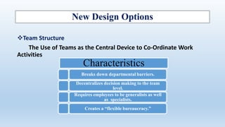 New Design Options
Team Structure
The Use of Teams as the Central Device to Co-Ordinate Work
Activities
Characteristics
Breaks down departmental barriers.
Decentralizes decision making to the team
level.
Requires employees to be generalists as well
as specialists.
Creates a “flexible bureaucracy.”
 