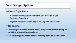 New Design Options
Concepts:
 Advantage: Provides maximum flexibility while concentrating on
what the organization does best.
 Disadvantage: Reduced control over key parts of the business.
Virtual Organization
A Small Core Organization that Out Sources Its Major
Business Functions
Highly Centralized with Little or No Departmentalization
 