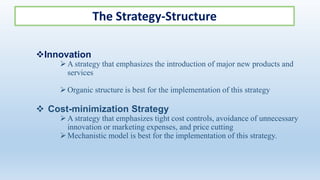 The Strategy-Structure
Innovation
A strategy that emphasizes the introduction of major new products and
services
Organic structure is best for the implementation of this strategy
 Cost-minimization Strategy
A strategy that emphasizes tight cost controls, avoidance of unnecessary
innovation or marketing expenses, and price cutting
Mechanistic model is best for the implementation of this strategy.
 