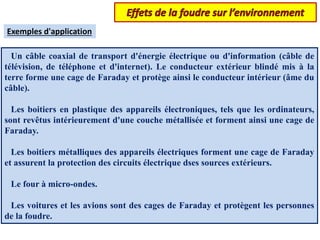 Un câble coaxial de transport d'énergie électrique ou d'information (câble de
télévision, de téléphone et d'internet). Le conducteur extérieur blindé mis à la
terre forme une cage de Faraday et protège ainsi le conducteur intérieur (âme du
câble).
Les boitiers en plastique des appareils électroniques, tels que les ordinateurs,
sont revêtus intérieurement d'une couche métallisée et forment ainsi une cage de
Faraday.
Les boitiers métalliques des appareils électriques forment une cage de Faraday
et assurent la protection des circuits électrique dses sources extérieurs.
Le four à micro-ondes.
Les voitures et les avions sont des cages de Faraday et protègent les personnes
de la foudre.
Exemples d'application
 
