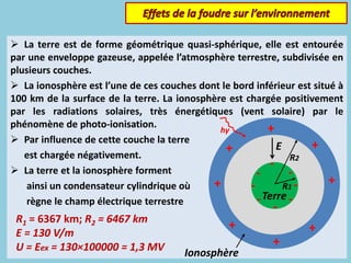  La terre est de forme géométrique quasi-sphérique, elle est entourée
par une enveloppe gazeuse, appelée l’atmosphère terrestre, subdivisée en
plusieurs couches.
 La ionosphère est l’une de ces couches dont le bord inférieur est situé à
100 km de la surface de la terre. La ionosphère est chargée positivement
par les radiations solaires, très énergétiques (vent solaire) par le
phénomène de photo-ionisation.
 Par influence de cette couche la terre
est chargée négativement.
 La terre et la ionosphère forment
ainsi un condensateur cylindrique où
règne le champ électrique terrestre
R1 = 6367 km; R2 = 6467 km
E = 130 V/m
U = Eex = 130×100000 = 1,3 MV
hγ +
+
+
+
+
+
+
+
-
-
-
-
-
-
-
-Terre
Ionosphère
E
R2
R1
 