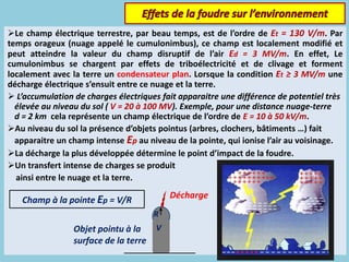 Le champ électrique terrestre, par beau temps, est de l’ordre de Et = 130 V/m. Par
temps orageux (nuage appelé le cumulonimbus), ce champ est localement modifié et
peut atteindre la valeur du champ disruptif de l’air Ed = 3 MV/m. En effet, Le
cumulonimbus se chargent par effets de triboélectricité et de clivage et forment
localement avec la terre un condensateur plan. Lorsque la condition Et ≥ 3 MV/m une
décharge électrique s’ensuit entre ce nuage et la terre.
 L’accumulation de charges électriques fait apparaitre une différence de potentiel très
élevée au niveau du sol ( V = 20 à 100 MV). Exemple, pour une distance nuage-terre
d = 2 km cela représente un champ électrique de l’ordre de E = 10 à 50 kV/m.
Au niveau du sol la présence d’objets pointus (arbres, clochers, bâtiments …) fait
apparaitre un champ intense Ep au niveau de la pointe, qui ionise l’air au voisinage.
La décharge la plus développée détermine le point d’impact de la foudre.
Un transfert intense de charges se produit
ainsi entre le nuage et la terre.
Champ à la pointe Ep = V/R
V
R
Objet pointu à la
surface de la terre
Décharge
 