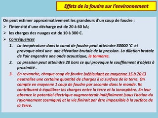 On peut estimer approximativement les grandeurs d'un coup de foudre :
 l'intensité d'une décharge est de 20 à 60 kA;
 les charges des nuages est de 10 à 300 C.
 Conséquences
1. La température dans le canal de foudre peut atteindre 30000 °C et
provoque ainsi une une élévation brutale de la pression. La dilation brutale
de l’air engendre une onde acoustique, le tonnerre.
2. La pression peut atteindre 20 bars ce qui provoque le soufflement d’objets à
proximité .
3. En revanche, chaque coup de foudre (véhiculant en moyenne 15 à 70 C)
neutralise une certaine quantité de charges à la surface de la terre. On
compte en moyenne 1 coup de foudre par seconde dans le monde. Ils
contribuent à équilibrer les charges entre la terre et la ionosphère. En leur
absence le potentiel électrique augmenterait indéfiniment (sous l’action du
rayonnement cosmique) et la vie finirait par être impossible à la surface de
la Terre.
 