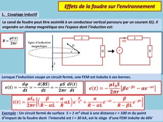 Le canal de foudre peut être assimilé à un conducteur vertical parcouru par un courant I(t). Il
engendre un champ magnétique ans l’espace dont l’induction est:
Exemple : Un circuit fermé de surface S = 1 m² situé à une distance r = 100 m du point
d’impact de la foudre dont l'intensité est I = 30 kA, est le siège d’une FEM induite de 60V
Lorsque l’induction coupe un circuit fermé, une FEM est induite à ses bornes.
1. Couplage inductif
 