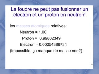 16
La foudre ne peut pas fusionner un
électron et un proton en neutron!
les masses atomiques relatives:
Neutron = 1.00
Proton = 0.99862349
Electron = 0.00054386734
(Impossible, ça manque de masse non?)
 