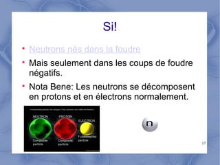 17
Si!

Neutrons nés dans la foudre

Mais seulement dans les coups de foudre
négatifs.

Nota Bene: Les neutrons se décomposent
en protons et en électrons normalement.
 