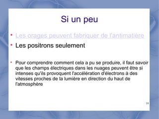 19
Si un peu

Les orages peuvent fabriquer de l'antimatière

Les positrons seulement

Pour comprendre comment cela a pu se produire, il faut savoir
que les champs électriques dans les nuages peuvent être si
intenses qu'ils provoquent l'accélération d'électrons à des
vitesses proches de la lumière en direction du haut de
l'atmosphère
 