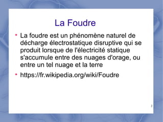2
La Foudre

La foudre est un phénomène naturel de
décharge électrostatique disruptive qui se
produit lorsque de l'électricité statique
s'accumule entre des nuages d'orage, ou
entre un tel nuage et la terre

https://fr.wikipedia.org/wiki/Foudre
 