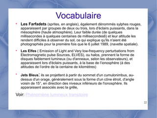 22
Vocabulaire

Les Farfadets (sprites, en anglais), également dénommés sylphes rouges,
apparaissent par groupes de deux ou trois, lors d'éclairs puissants, dans la
mésosphère (haute atmosphère). Leur faible durée (de quelques
millisecondes à quelques centaines de millisecondes6) et leur altitude les
rendent difficiles à observer du sol, ce qui explique qu'ils n'aient été
photographiés pour la première fois que le 6 juillet 1989, (navette spatiale).

Les Elfes ( Emission of Light and Very low-frequency perturbations from
Electromagnetic pulse Sources, ELVES), ou halos, prennent la forme de
disques faiblement lumineux (ou d'anneaux, selon les observateurs), et
apparaissent lors d'éclairs puissants, à la base de l’ionosphère (à des
altitudes de l’ordre de la centaine de kilomètres)

Jets Bleus: ils se projettent à partir du sommet d'un cumulonimbus, au-
dessus d'un orage, généralement sous la forme d'un cône étroit, d'angle
voisin de 15°, en direction des niveaux inférieurs de l'ionosphère. Ils
apparaissent associés avec la grêle,
Voir: Phénomène lumineux transitoire
 