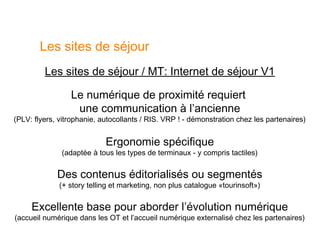 Les sites de séjour
         Les sites de séjour / MT: Internet de séjour V1

                 Le numérique de proximité requiert
                  une communication à l’ancienne
(PLV: flyers, vitrophanie, autocollants / RIS. VRP ! - démonstration chez les partenaires)


                            Ergonomie spécifique
              (adaptée à tous les types de terminaux - y compris tactiles)


             Des contenus éditorialisés ou segmentés
              (+ story telling et marketing, non plus catalogue «tourinsoft»)


     Excellente base pour aborder l’évolution numérique
(accueil numérique dans les OT et l’accueil numérique externalisé chez les partenaires)
 