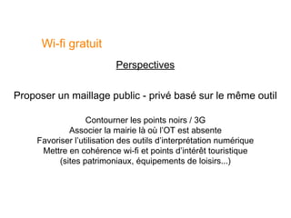 Wi-fi gratuit
                           Perspectives


Proposer un maillage public - privé basé sur le même outil

                   Contourner les points noirs / 3G
              Associer la mairie là où l’OT est absente
     Favoriser l’utilisation des outils d’interprétation numérique
      Mettre en cohérence wi-fi et points d’intérêt touristique
           (sites patrimoniaux, équipements de loisirs...)
 