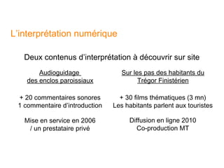 L’interprétation numérique

   Deux contenus d’interprétation à découvrir sur site
        Audioguidage               Sur les pas des habitants du
    des enclos paroissiaux               Trégor Finistérien

 + 20 commentaires sonores        + 30 films thématiques (3 mn)
 1 commentaire d’introduction   Les habitants parlent aux touristes

   Mise en service en 2006           Diffusion en ligne 2010
    / un prestataire privé              Co-production MT
 