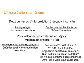 L’interprétation numérique

       Deux contenus d’interprétation à découvrir sur site
            Audioguidage                    Sur les pas des habitants du
        des enclos paroissiaux                    Trégor Finistérien

              Pour valoriser ces contenus en séjour:
                    Application iPhone + iPad
Notre territoire: la bonne échelle ?      Destination 29 ou Bretagne ?
 Coût des appli + communication              2012-13: Appli Finistère
             trop élevé                 Ergonomie adaptée au contenu ?
                                        Quid de l’audioguidage de 2006 ?
                                       MT n’a pas la maîtrise des échéances
                                        Offre locale visible sur tout le Dép.
 