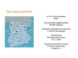 Qui nous sommes
                       Un OT Communautaire
                              ÉPIC

                    Communauté d’agglomération
                        66 000 habitants

                  Capacité d’hébergement marchand
                       11 000 lits touristiques

                           18 personnes
                       500 partenaires locaux
                            CA: 1,2 M€

                    4 bureaux d’accueil à l’année
                       2 bureaux saisonniers
                            4 points «i»
 