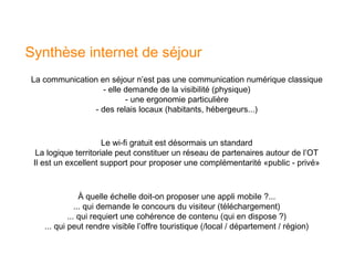 Synthèse internet de séjour
La communication en séjour n’est pas une communication numérique classique
                  - elle demande de la visibilité (physique)
                         - une ergonomie particulière
               - des relais locaux (habitants, hébergeurs...)



                      Le wi-fi gratuit est désormais un standard
  La logique territoriale peut constituer un réseau de partenaires autour de l’OT
 Il est un excellent support pour proposer une complémentarité «public - privé»



                 À quelle échelle doit-on proposer une appli mobile ?...
               ... qui demande le concours du visiteur (téléchargement)
            ... qui requiert une cohérence de contenu (qui en dispose ?)
    ... qui peut rendre visible l’offre touristique (/local / département / région)
 