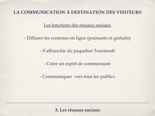 LA COMMUNICATION À DESTINATION DES VISITEURS

             Les fonctions des réseaux sociaux

   - Diffuser les contenus en ligne (puissants et gratuits)

           - S’affranchir du paquebot Tourinsoft

             - Créer un esprit de communauté

           - Communiquer vers tous les publics




                   3. Les réseaux sociaux
 