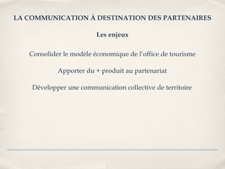 LA COMMUNICATION À DESTINATION DES PARTENAIRES

                         Les enjeux

   Consolider le modèle économique de l’office de tourisme

            Apporter du + produit au partenariat

    Développer une communication collective de territoire
 