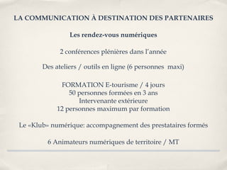 LA COMMUNICATION À DESTINATION DES PARTENAIRES

                 Les rendez-vous numériques

              2 conférences plénières dans l’année

        Des ateliers / outils en ligne (6 personnes maxi)

              FORMATION E-tourisme / 4 jours
                 50 personnes formées en 3 ans
                    Intervenante extérieure
             12 personnes maximum par formation

 Le «Klub» numérique: accompagnement des prestataires formés

         6 Animateurs numériques de territoire / MT
 