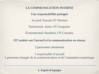 LA COMMUNICATION INTERNE

                   Une responsabilité partagée

                   Accueil: Pascale OT Morlaix

                 Partenariat: Anne, OT Locquirec

               Événementiel: Sandrine, OT Carantec

      OT centrés sur l’accueil et la communication en réseau

                      2 personnes minimum

                       1 responsable d’accueil
1 personne chargée de la communication et de l’animation numérique



                        1. Esprit d’équipe
 