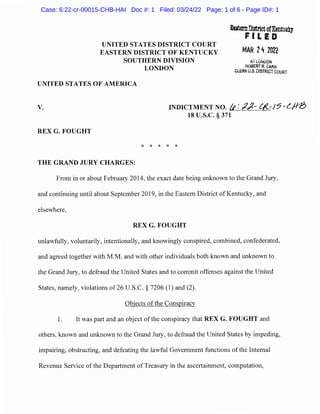 UNITED STATES DISTRICT COURT
EASTERN DISTRICT OF KENTUCKY
SOUTHERN DIVISION
LONDON
UNITED STATES OF AMERICA
-m&DtornDistrictofKentuilry
FILED
MAR 242022
ATLOrvuON
ROBERT R. CARR
CLERK U.S. DISTRICT COURT
V. INDICTMENT NO. /f: ;2)(- C/<..,-/7-L/-M!)
18 u.s.c. § 371
REX G. FOUGHT
* * * * *
THE GRAND JURY CHARGES:
From in or about February 2014, the exact date being unknown to the Grand Jury,
and continuing until about September 2019, in the Eastern District of Kentucky, and
elsewhere,
REX G. FOUGHT
unlawfully, voluntarily, intentionally, and knowingly conspired, combined, confederated,
and agreed together with M.M. and with other individuals both known and unknown to
the Grand Jury, to defraud the United States and to commit offenses against the United
States, namely, violations of26 U.S.C. § 7206 (1) and (2).
Objects of the Conspiracy
1. It was part and an object ofthe conspiracy that REX G. FOUGHT and
others, known and unknown to the Grand Jury, to defraud the United States by impeding,
impairing, obstructing, and defeating the lawful Government functions of the Internal
Revenue Service ofthe Department ofTreasury in the ascertainment, computation,
Case: 6:22-cr-00015-CHB-HAI Doc #: 1 Filed: 03/24/22 Page: 1 of 6 - Page ID#: 1
 