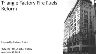 Triangle Factory Fire Fuels 
Reform 
Prepared by Nicholas Foulds 
HIST2100 – 80: US Labor History 
November 30, 2014 
 