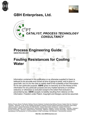 GBH Enterprises, Ltd.

Process Engineering Guide:
GBHE-PEG-HEA-501

Fouling Resistances for Cooling
Water

Information contained in this publication or as otherwise supplied to Users is
believed to be accurate and correct at time of going to press, and is given in
good faith, but it is for the User to satisfy itself of the suitability of the information
for its own particular purpose. GBHE gives no warranty as to the fitness of this
information for any particular purpose and any implied warranty or condition
(statutory or otherwise) is excluded except to the extent that exclusion is
prevented by law. GBHE accepts no liability resulting from reliance on this
information. Freedom under Patent, Copyright and Designs cannot be assumed.

Refinery Process Stream Purification Refinery Process Catalysts Troubleshooting Refinery Process Catalyst Start-Up / Shutdown
Activation Reduction In-situ Ex-situ Sulfiding Specializing in Refinery Process Catalyst Performance Evaluation Heat & Mass
Balance Analysis Catalyst Remaining Life Determination Catalyst Deactivation Assessment Catalyst Performance
Characterization Refining & Gas Processing & Petrochemical Industries Catalysts / Process Technology - Hydrogen Catalysts /
Process Technology – Ammonia Catalyst Process Technology - Methanol Catalysts / process Technology – Petrochemicals
Specializing in the Development & Commercialization of New Technology in the Refining & Petrochemical Industries
Web Site: www.GBHEnterprises.com

 